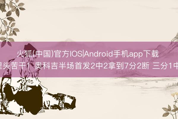 火狐(中国)官方IOS|Android手机app下载 埋头苦干！奥科吉半场首发2中2拿到7分2断 三分1中1