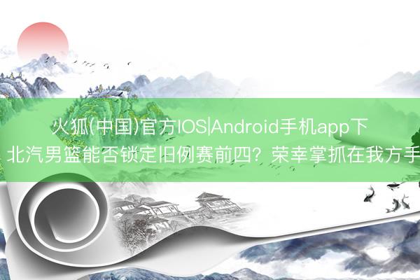火狐(中国)官方IOS|Android手机app下载 北汽男篮能否锁定旧例赛前四？荣幸掌抓在我方手中