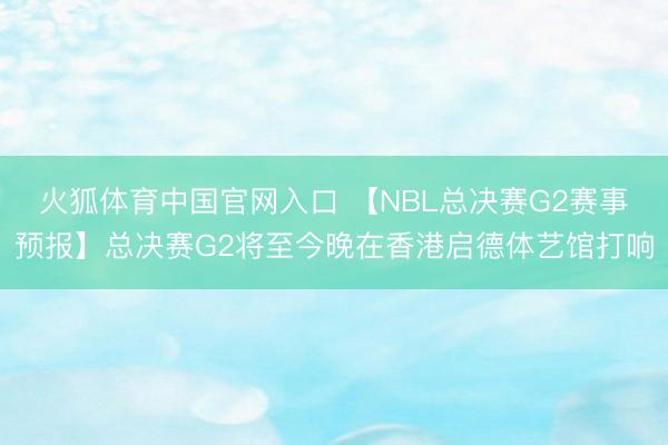 火狐体育中国官网入口 【NBL总决赛G2赛事预报】总决赛G2将至今晚在香港启德体艺馆打响