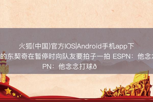 火狐(中国)官方IOS|Android手机app下载 身穿白衬的东契奇在暂停时向队友要拍子一拍 ESPN：他念念打球😔