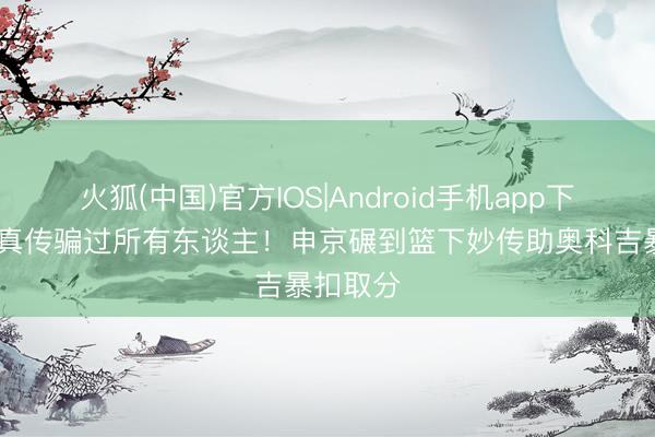 火狐(中国)官方IOS|Android手机app下载 假抛真传骗过所有东谈主！申京碾到篮下妙传助奥科吉暴扣取分