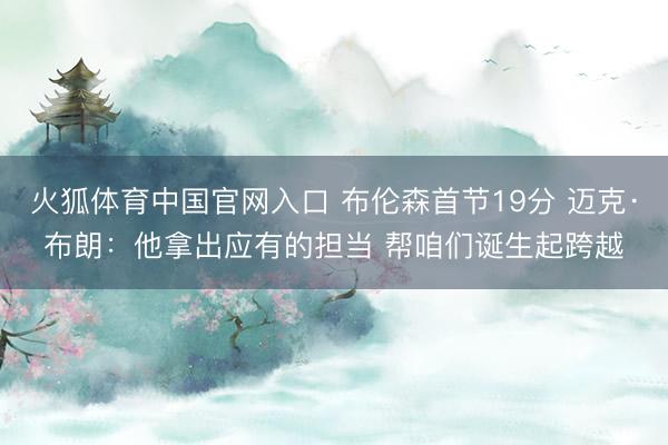 火狐体育中国官网入口 布伦森首节19分 迈克·布朗：他拿出应有的担当 帮咱们诞生起跨越