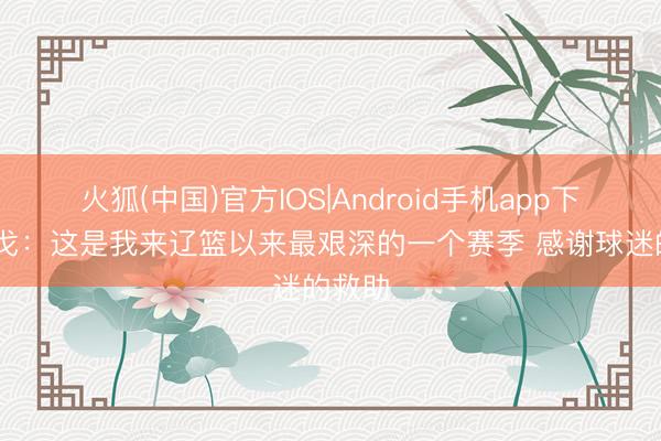 火狐(中国)官方IOS|Android手机app下载 乌戈：这是我来辽篮以来最艰深的一个赛季 感谢球迷的救助