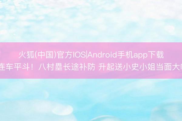 火狐(中国)官方IOS|Android手机app下载 连车平斗！八村塁长途补防 升起送小史小姐当面大帽