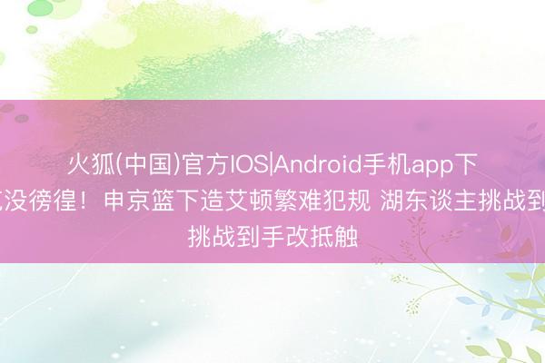 火狐(中国)官方IOS|Android手机app下载 雷迪克没徬徨！申京篮下造艾顿繁难犯规 湖东谈主挑战到手改抵触