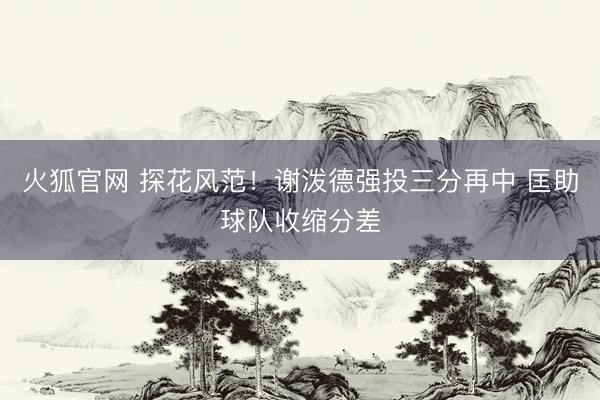 火狐官网 探花风范！谢泼德强投三分再中 匡助球队收缩分差