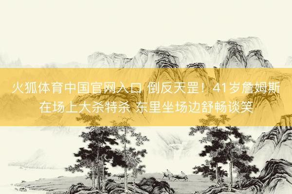 火狐体育中国官网入口 倒反天罡！41岁詹姆斯在场上大杀特杀 东里坐场边舒畅谈笑