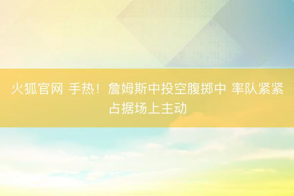 火狐官网 手热！詹姆斯中投空腹掷中 率队紧紧占据场上主动