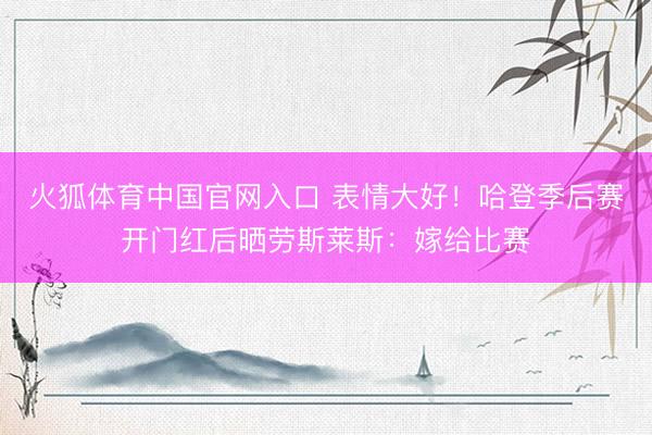 火狐体育中国官网入口 表情大好！哈登季后赛开门红后晒劳斯莱斯：嫁给比赛