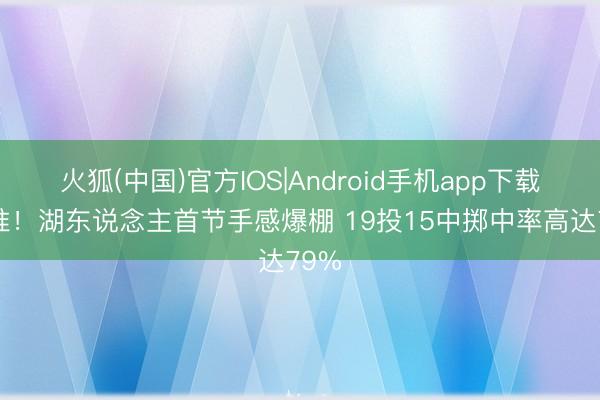火狐(中国)官方IOS|Android手机app下载 真准！湖东说念主首节手感爆棚 19投15中掷中率高达79%