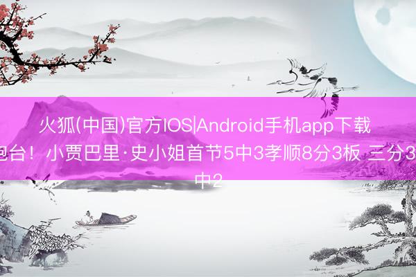 火狐(中国)官方IOS|Android手机app下载 高炮台！小贾巴里·史小姐首节5中3孝顺8分3板 三分3中2