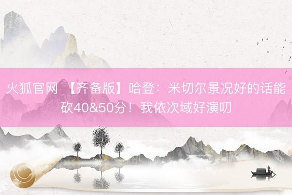 火狐官网 【齐备版】哈登：米切尔景况好的话能砍40&50分！我依次域好演叨