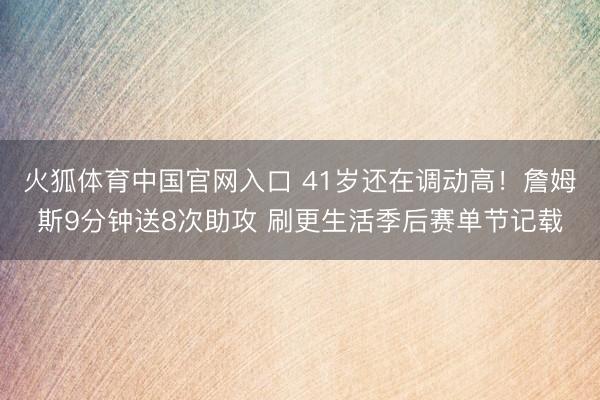 火狐体育中国官网入口 41岁还在调动高！詹姆斯9分钟送8次助攻 刷更生活季后赛单节记载