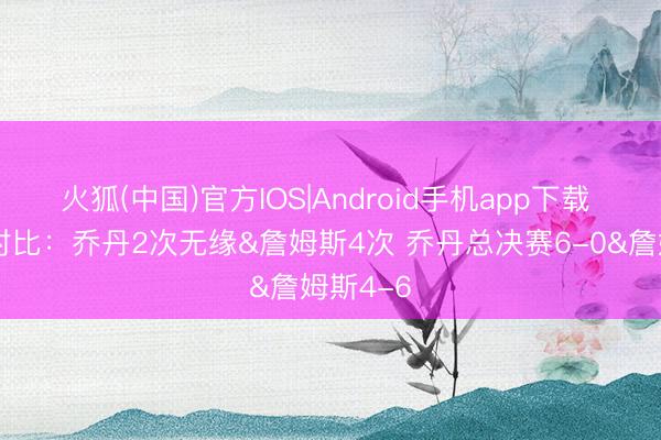 火狐(中国)官方IOS|Android手机app下载 季后赛对比：乔丹2次无缘&詹姆斯4次 乔丹总决赛6-0&詹姆斯4-6