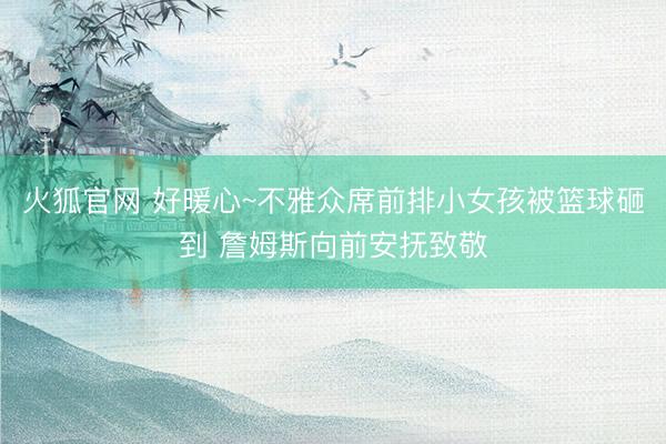 火狐官网 好暖心~不雅众席前排小女孩被篮球砸到 詹姆斯向前安抚致敬