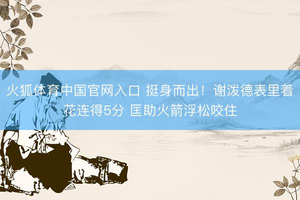 火狐体育中国官网入口 挺身而出！谢泼德表里着花连得5分 匡助火箭浮松咬住