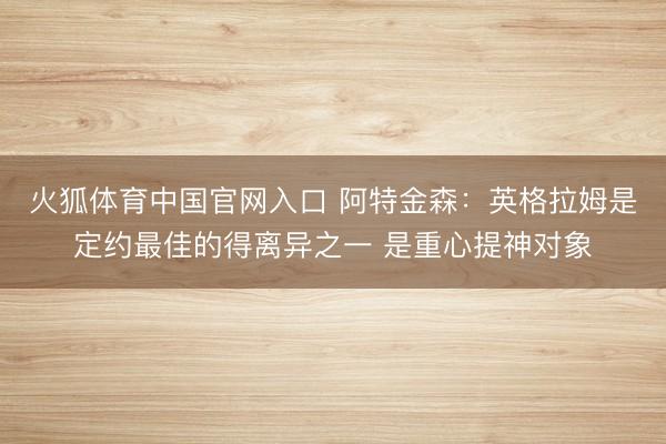 火狐体育中国官网入口 阿特金森：英格拉姆是定约最佳的得离异之一 是重心提神对象