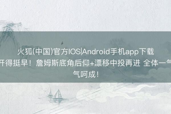 火狐(中国)官方IOS|Android手机app下载 老翁开得挺早！詹姆斯底角后仰+漂移中投再进 全体一气呵成！