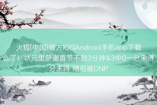 火狐(中国)官方IOS|Android手机app下载 不念念说什么了！状元里萨谢首节不到3分钟&3中0一分未得 随后被DNP