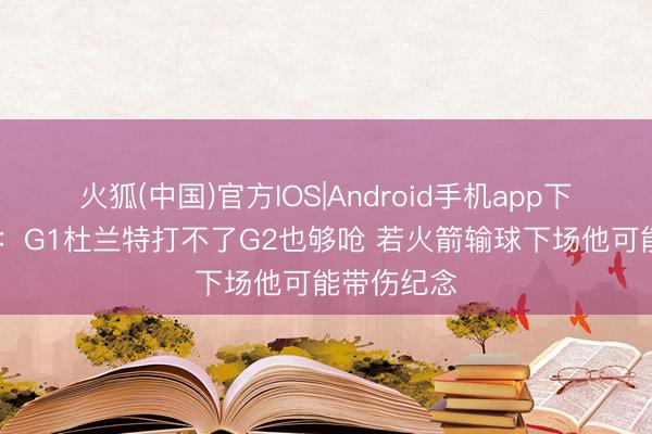 火狐(中国)官方IOS|Android手机app下载 曾令旭：G1杜兰特打不了G2也够呛 若火箭输球下场他可能带伤纪念
