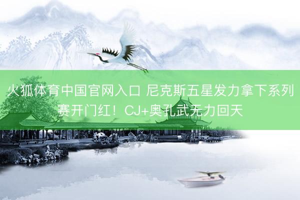 火狐体育中国官网入口 尼克斯五星发力拿下系列赛开门红！CJ+奥孔武无力回天