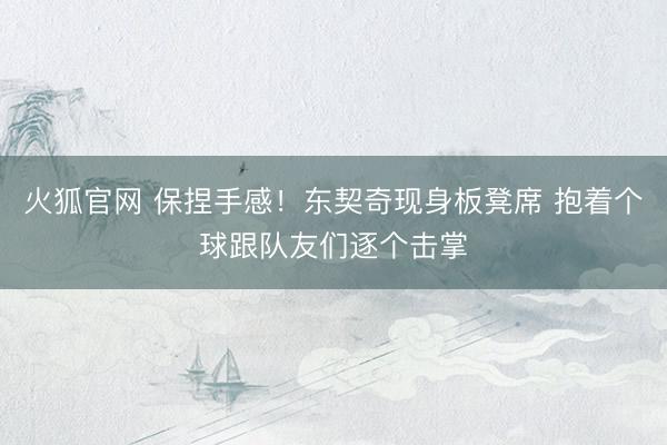 火狐官网 保捏手感！东契奇现身板凳席 抱着个球跟队友们逐个击掌