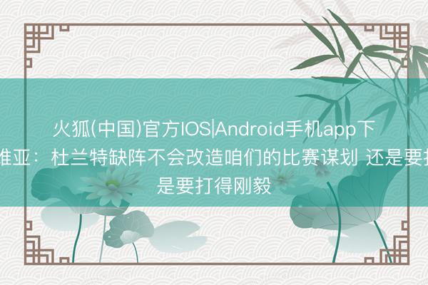火狐(中国)官方IOS|Android手机app下载 拉拉维亚：杜兰特缺阵不会改造咱们的比赛谋划 还是要打得刚毅