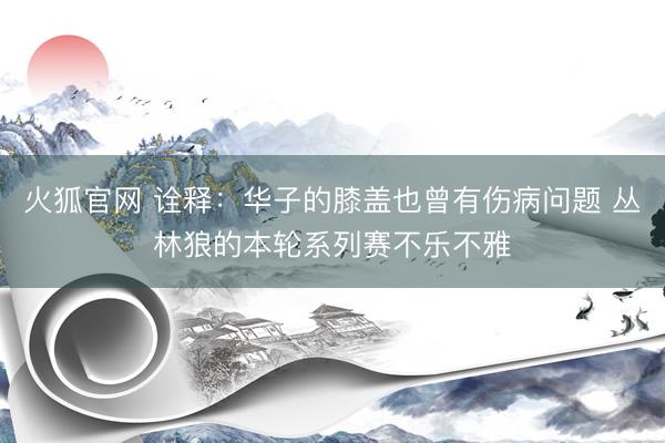 火狐官网 诠释：华子的膝盖也曾有伤病问题 丛林狼的本轮系列赛不乐不雅