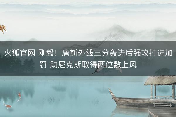 火狐官网 刚毅！唐斯外线三分轰进后强攻打进加罚 助尼克斯取得两位数上风