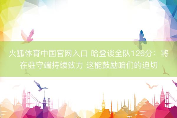 火狐体育中国官网入口 哈登谈全队126分：将在驻守端持续致力 这能鼓励咱们的迫切