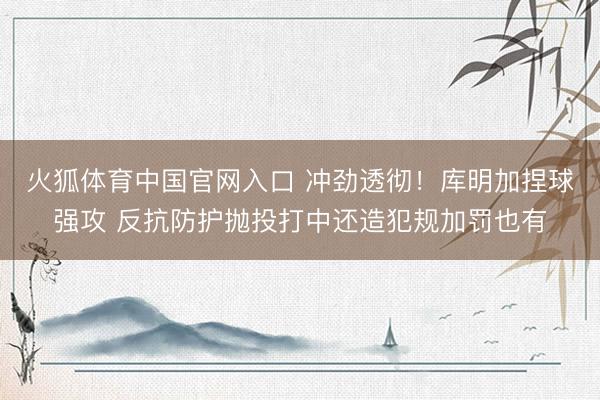 火狐体育中国官网入口 冲劲透彻！库明加捏球强攻 反抗防护抛投打中还造犯规加罚也有