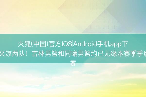 火狐(中国)官方IOS|Android手机app下载 又凉两队！吉林男篮和同曦男篮均已无缘本赛季季后赛