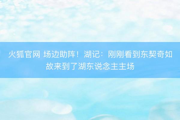 火狐官网 场边助阵！湖记：刚刚看到东契奇如故来到了湖东说念主主场