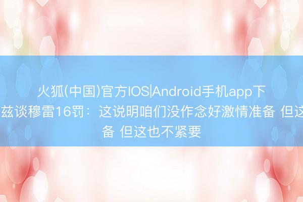 火狐(中国)官方IOS|Android手机app下载 爱德华兹谈穆雷16罚：这说明咱们没作念好激情准备 但这也不紧要