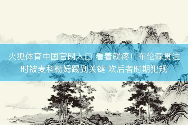 火狐体育中国官网入口 看着就疼！布伦森贯注时被麦科勒姆踢到关键 吹后者时期犯规