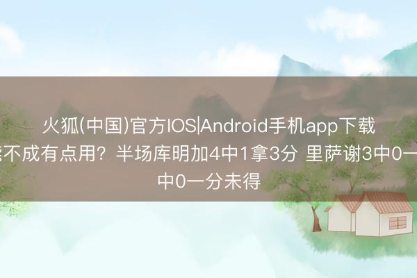火狐(中国)官方IOS|Android手机app下载 你俩能不成有点用？半场库明加4中1拿3分 里萨谢3中0一分未得