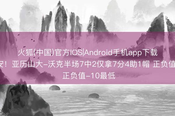 火狐(中国)官方IOS|Android手机app下载 手感欠安！亚历山大-沃克半场7中2仅拿7分4助1帽 正负值-10最低