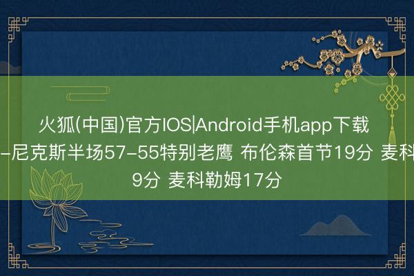 火狐(中国)官方IOS|Android手机app下载 季后赛G1-尼克斯半场57-55特别老鹰 布伦森首节19分 麦科勒姆17分