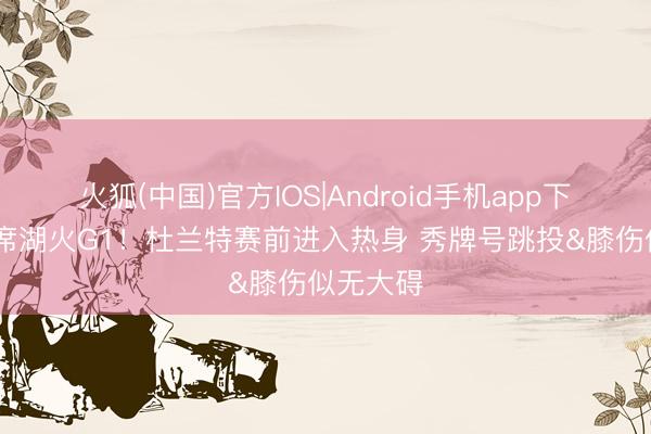 火狐(中国)官方IOS|Android手机app下载 将缺席湖火G1！杜兰特赛前进入热身 秀牌号跳投&膝伤似无大碍