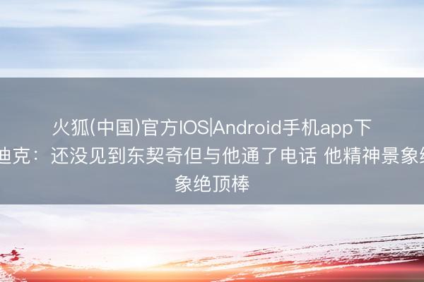 火狐(中国)官方IOS|Android手机app下载 雷迪克：还没见到东契奇但与他通了电话 他精神景象绝顶棒