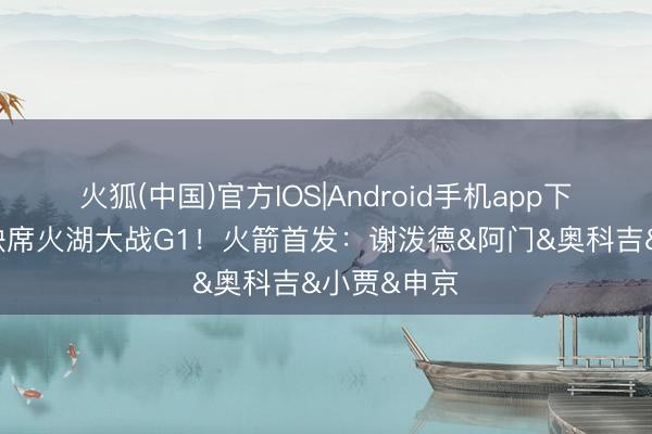 火狐(中国)官方IOS|Android手机app下载 杜兰特缺席火湖大战G1!火箭首发:谢泼德&阿门&奥科吉&小贾&申京
