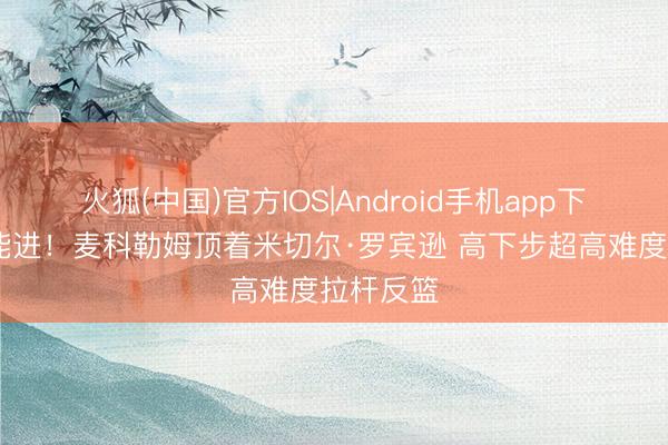 火狐(中国)官方IOS|Android手机app下载 这也能进！麦科勒姆顶着米切尔·罗宾逊 高下步超高难度拉杆反篮