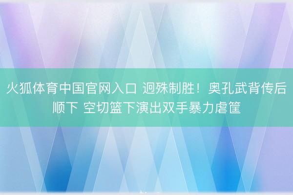火狐体育中国官网入口 迥殊制胜！奥孔武背传后顺下 空切篮下演出双手暴力虐筐