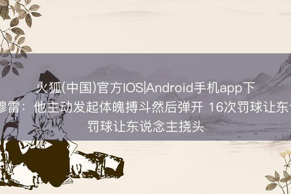 火狐(中国)官方IOS|Android手机app下载 芬奇谈穆雷：他主动发起体魄搏斗然后弹开 16次罚球让东说念主挠头