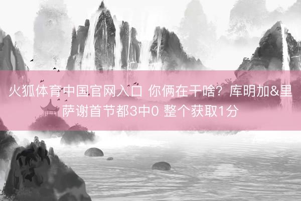 火狐体育中国官网入口 你俩在干啥？库明加&里萨谢首节都3中0 整个获取1分