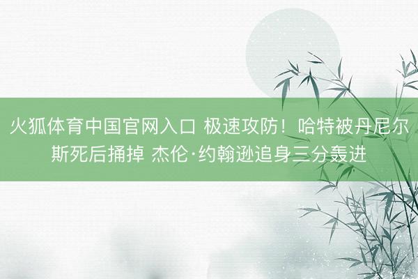 火狐体育中国官网入口 极速攻防！哈特被丹尼尔斯死后捅掉 杰伦·约翰逊追身三分轰进