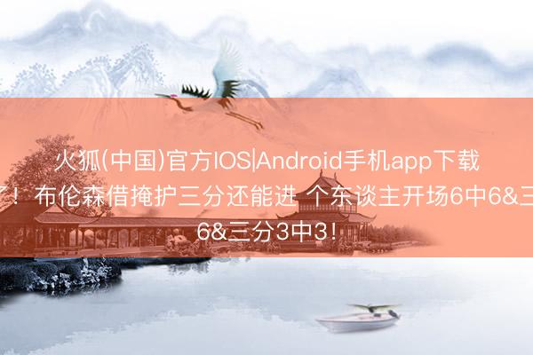 火狐(中国)官方IOS|Android手机app下载 挡不住了！布伦森借掩护三分还能进 个东谈主开场6中6&三分3中3！