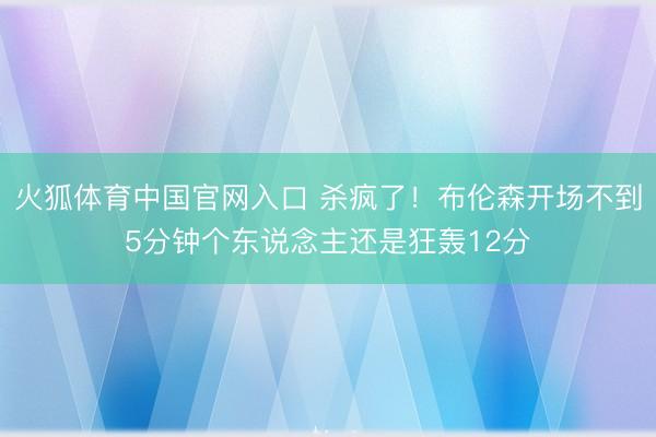 火狐体育中国官网入口 杀疯了！布伦森开场不到5分钟个东说念主还是狂轰12分