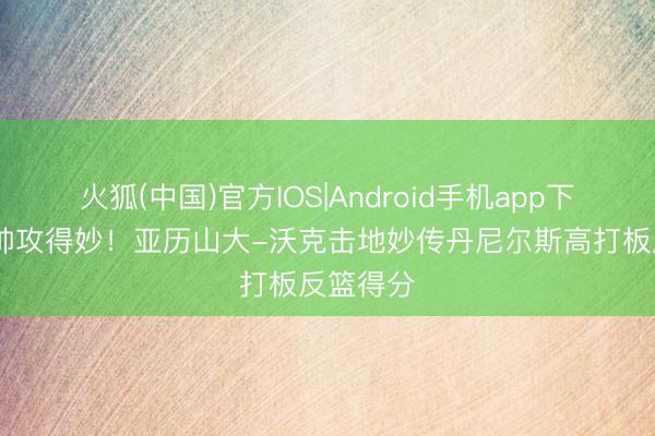 火狐(中国)官方IOS|Android手机app下载 传得帅攻得妙！亚历山大-沃克击地妙传丹尼尔斯高打板反篮得分