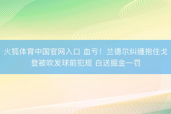 火狐体育中国官网入口 血亏！兰德尔纠缠抱住戈登被吹发球前犯规 白送掘金一罚